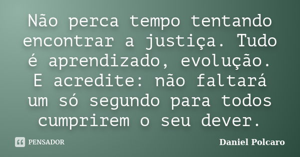 Não perca tempo tentando encontrar a justiça. Tudo é aprendizado, evolução. E acredite: não faltará um só segundo para todos cumprirem o seu dever.... Frase de Daniel Polcaro.