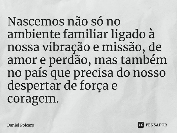 ⁠Nascemos não só no ambiente familiar ligado à nossa vibração e missão, de amor e perdão, mas também no país que precisa do nosso despertar de força e coragem.... Frase de Daniel Polcaro.