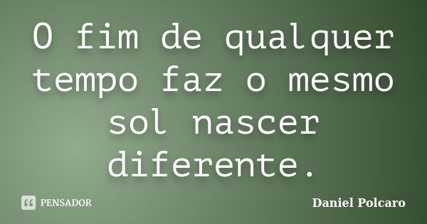 O fim de qualquer tempo faz o mesmo sol nascer diferente.... Frase de Daniel Polcaro.