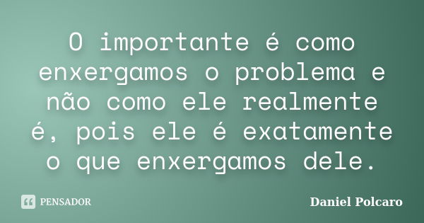 O importante é como enxergamos o problema e não como ele realmente é, pois ele é exatamente o que enxergamos dele.... Frase de Daniel Polcaro.