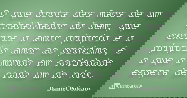 O que brota das mãos de um trabalhador do bem, que exerce o amor próprio e o próprio amor ao próximo, é o que o mundo em sociedade espera de cada um de nós.... Frase de Daniel Polcaro.