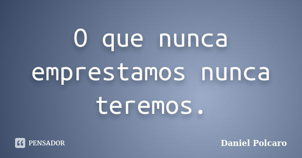 O que nunca emprestamos nunca teremos.... Frase de Daniel Polcaro.