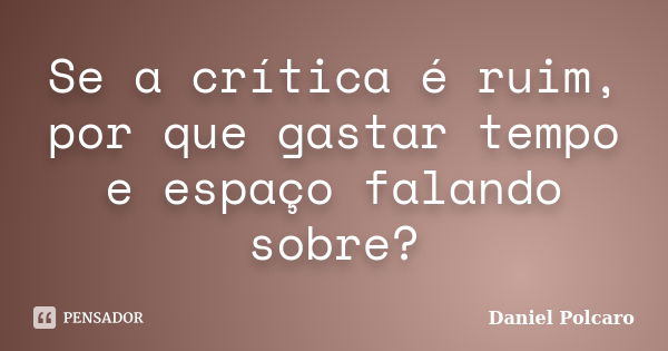 Se a crítica é ruim, por que gastar tempo e espaço falando sobre?... Frase de Daniel Polcaro.