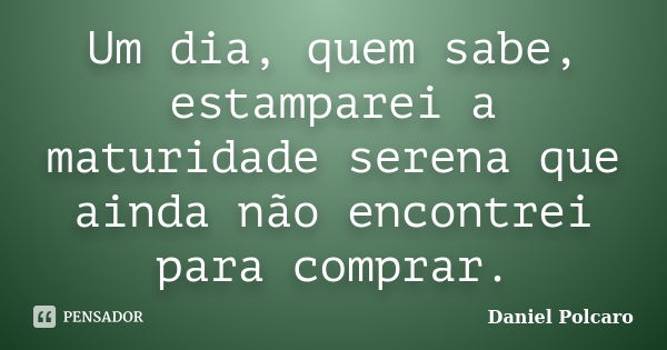 Um dia, quem sabe, estamparei a maturidade serena que ainda não encontrei para comprar.... Frase de Daniel Polcaro.