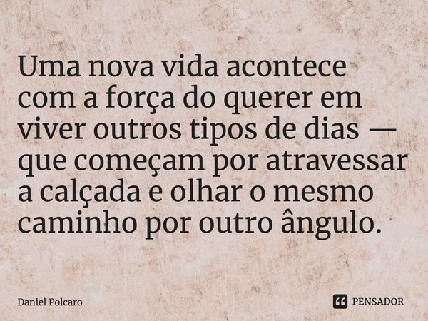 ⁠Uma nova vida acontece com a força do querer em viver outros tipos de dias — que começam por atravessar a calçada e olhar o mesmo caminho por outro ângulo.... Frase de Daniel Polcaro.