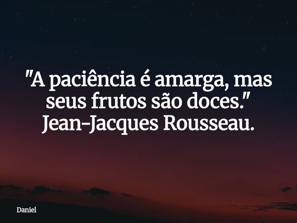 "A paciência é amarga, mas seus frutos são doces." Jean-Jacques Rousseau.... Frase de Daniel.