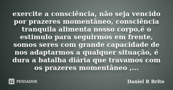 exercite a consciência, não seja vencido por prazeres momentâneo, consciência tranquila alimenta nosso corpo,é o estimulo para seguirmos em frente, somos seres ... Frase de Daniel R Brito.