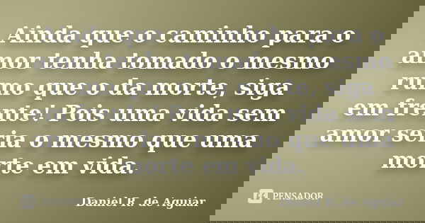 Ainda que o caminho para o amor tenha tomado o mesmo rumo que o da morte, siga em frente! Pois uma vida sem amor seria o mesmo que uma morte em vida.... Frase de Daniel R. de Aguiar.