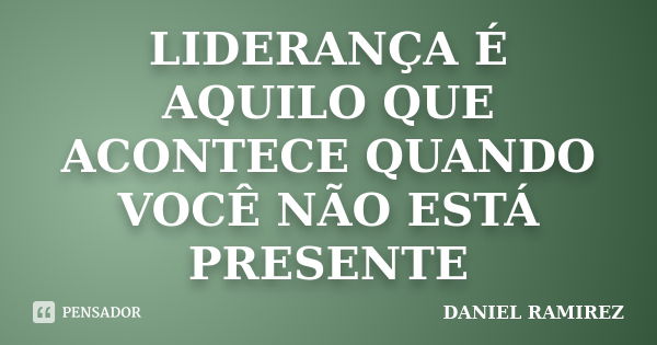 LIDERANÇA É AQUILO QUE ACONTECE QUANDO VOCÊ NÃO ESTÁ PRESENTE... Frase de DANIEL RAMIREZ.