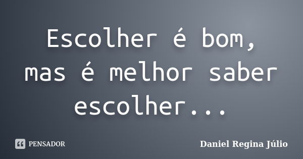 Escolher é bom, mas é melhor saber escolher...... Frase de Daniel Regina Júlio.