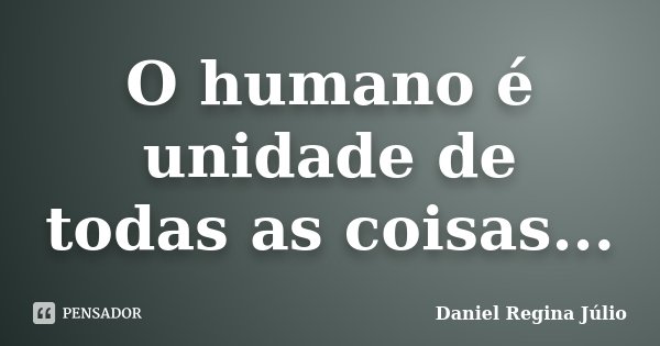 O humano é unidade de todas as coisas...... Frase de Daniel Regina Júlio.