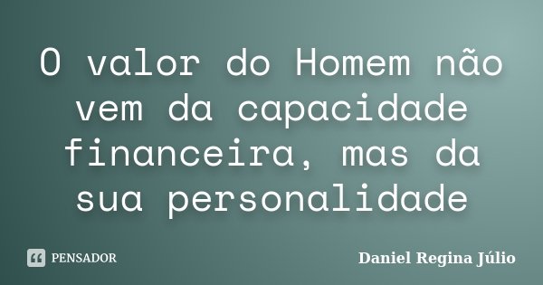 O valor do Homem não vem da capacidade financeira, mas da sua personalidade... Frase de Daniel Regina Júlio.