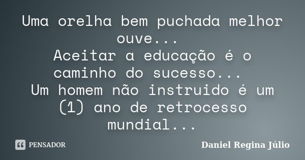 Uma orelha bem puchada melhor ouve... Aceitar a educação é o caminho do sucesso... Um homem não instruido é um (1) ano de retrocesso mundial...... Frase de Daniel Regina Júlio.