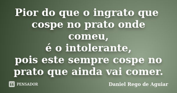 Pior do que o ingrato que cospe no prato onde comeu, é o intolerante, pois este sempre cospe no prato que ainda vai comer.... Frase de Daniel Rego de Aguiar.