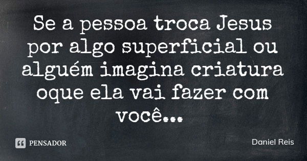 Se a pessoa troca Jesus por algo superficial ou alguém imagina criatura oque ela vai fazer com você...... Frase de Daniel Reis.