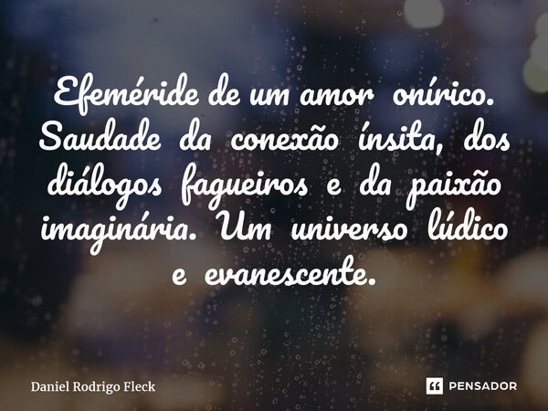 ⁠Efeméride de um amor onírico. Saudade da conexão ínsita, dos diálogos fagueiros e da paixão imaginária. Um universo lúdico e evanescente.... Frase de Daniel Rodrigo Fleck.
