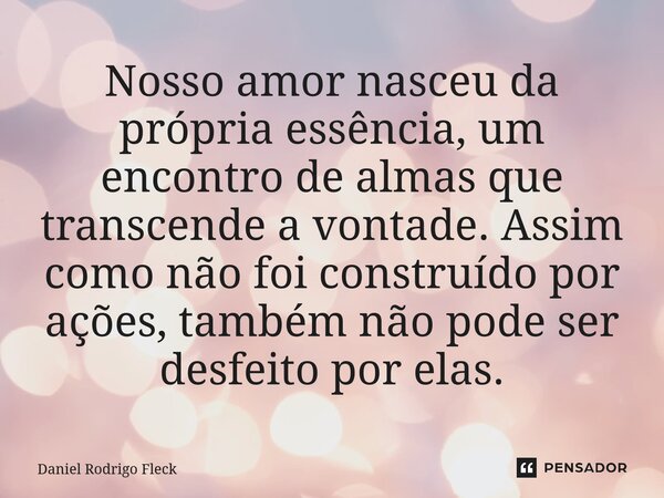 ⁠Nosso amor nasceu da própria essência, um encontro de almas que transcende a vontade. Assim como não foi construído por ações, também não pode ser desfeito por... Frase de Daniel Rodrigo Fleck.