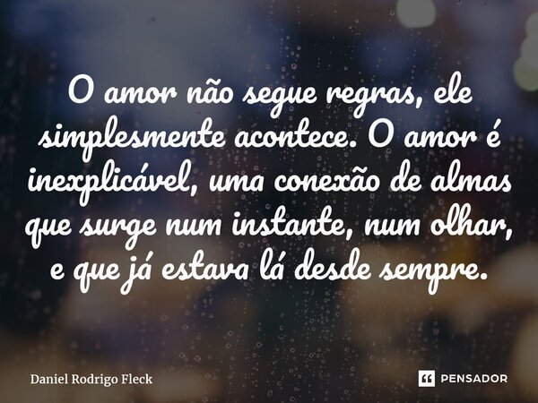 ⁠O amor não segue regras, ele simplesmente acontece. O amor é inexplicável, uma conexão de almas que surge num instante, num olhar, e que já estava lá desde sem... Frase de Daniel Rodrigo Fleck.