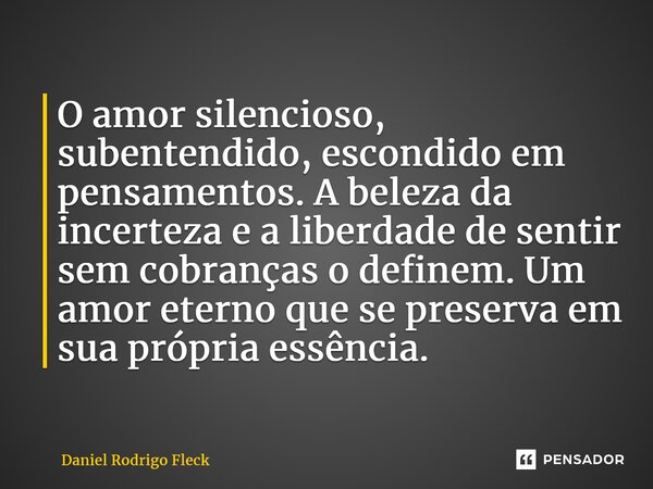 ⁠O amor silencioso, subentendido, escondido em pensamentos. A beleza da incerteza e a liberdade de sentir sem cobranças o definem. Um amor eterno que se preserv... Frase de Daniel Rodrigo Fleck.