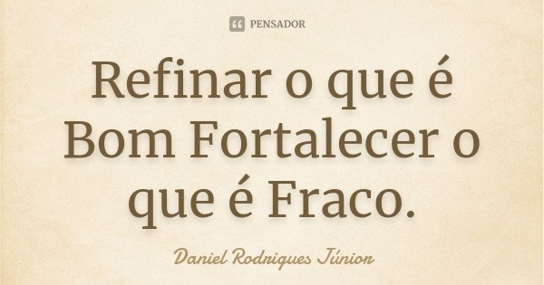 Refinar o que é Bom Fortalecer o que é Fraco.... Frase de Daniel Rodrigues Júnior.
