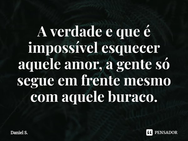 ⁠A verdade e que é impossível esquecer aquele amor, a gente só segue em frente mesmo com aquele buraco.... Frase de Daniel S..