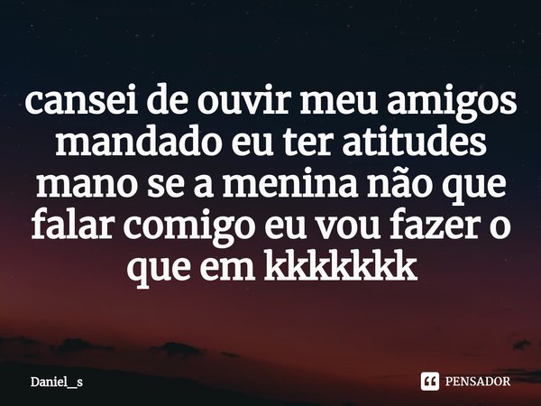 ⁠cansei de ouvir meu amigos mandado eu ter atitudes mano se a menina não que falar comigo eu vou fazer o que em kkkkkkk... Frase de Daniel_s.