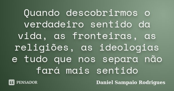 Quando descobrirmos o verdadeiro sentido da vida, as fronteiras, as religiões, as ideologias e tudo que nos separa não fará mais sentido... Frase de Daniel Sampaio Rodrigues.