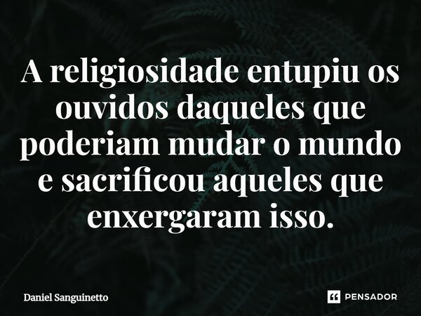 ⁠A religiosidade entupiu os ouvidos daqueles que poderiam mudar o mundo e sacrificou aqueles que enxergaram isso.... Frase de Daniel Sanguinetto.