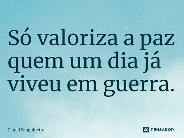 ⁠Só valoriza a paz quem um dia já viveu em guerra.... Frase de Daniel Sanguinetto.