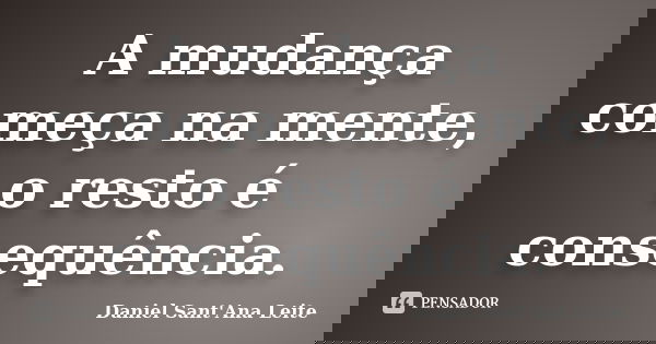 A mudança começa na mente, o resto é consequência.... Frase de Daniel Sant Ana Leite.