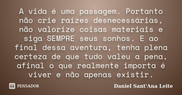 A vida é uma passagem. Portanto não crie raízes desnecessárias, não valorize coisas materiais e siga SEMPRE seus sonhos. E ao final dessa aventura, tenha plena ... Frase de Daniel Sant Ana Leite.