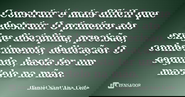 Construir é mais difícil que destruir. O primeiro ato exige disciplina, precisão, conhecimento, dedicação. O segundo, basta ter um martelo na mão.... Frase de Daniel Sant Ana Leite.