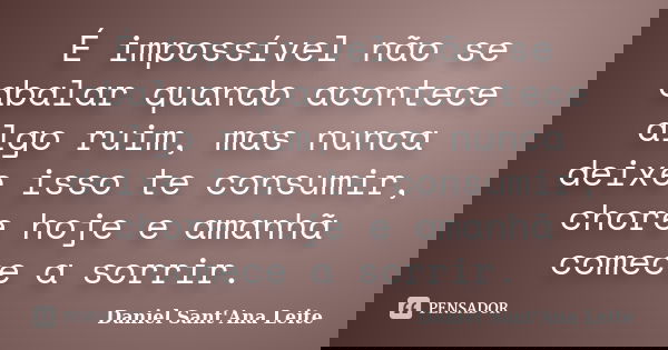 É impossível não se abalar quando acontece algo ruim, mas nunca deixe isso te consumir, chore hoje e amanhã comece a sorrir.... Frase de Daniel Sant Ana Leite.