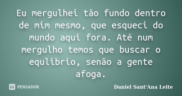 Eu mergulhei tão fundo dentro de mim mesmo, que esqueci do mundo aqui fora. Até num mergulho temos que buscar o equlibrio, senão a gente afoga.... Frase de Daniel Sant Ana Leite.