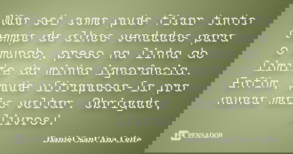 Não sei como pude ficar tanto tempo de olhos vendados para o mundo, preso na linha do limite da minha ignorância. Enfim, pude ultrapassa-la pra nunca mais volta... Frase de Daniel Sant Ana Leite.