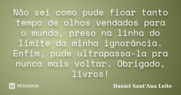 Não sei como pude ficar tanto tempo de olhos vendados para o mundo, preso na linha do limite da minha ignorância. Enfim, pude ultrapassa-la pra nunca mais volta... Frase de Daniel Sant Ana Leite.