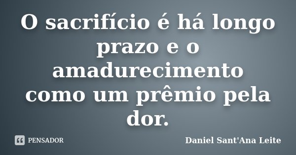 O sacrifício é há longo prazo e o amadurecimento como um prêmio pela dor.... Frase de Daniel Sant Ana Leite.