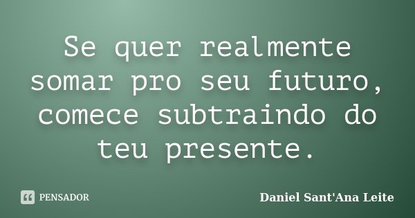 Se quer realmente somar pro seu futuro, comece subtraindo do teu presente.... Frase de Daniel Sant Ana Leite.