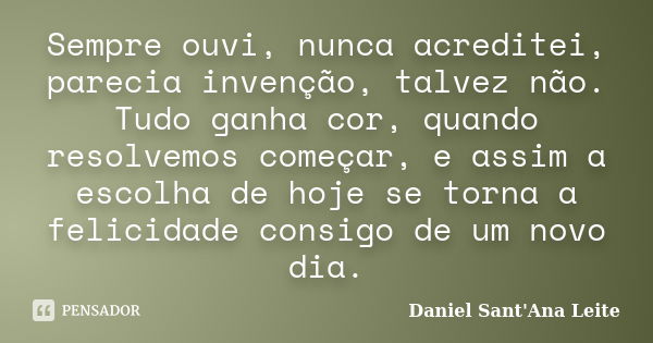 Sempre ouvi, nunca acreditei, parecia invenção, talvez não. Tudo ganha cor, quando resolvemos começar, e assim a escolha de hoje se torna a felicidade consigo d... Frase de Daniel Sant Ana Leite.