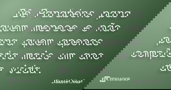 Dê Parabéns para quem merece e não para quem apenas completa mais um ano de vida.... Frase de Daniel Seal.