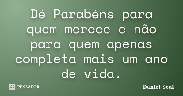 Dê Parabéns para quem merece e não para quem apenas completa mais um ano de vida.... Frase de Daniel Seal.