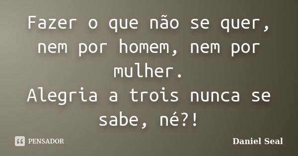 Fazer o que não se quer, nem por homem, nem por mulher. Alegria a trois nunca se sabe, né?!... Frase de Daniel Seal.