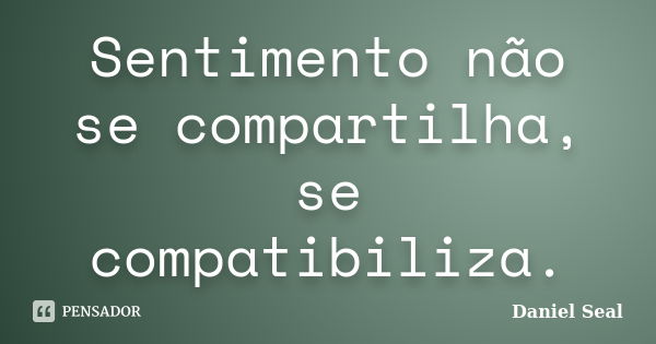 Sentimento não se compartilha, se compatibiliza.... Frase de Daniel Seal.