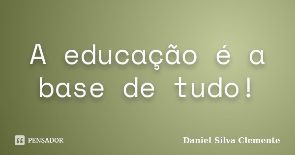 A educação é a base de tudo!... Frase de Daniel Silva Clemente.