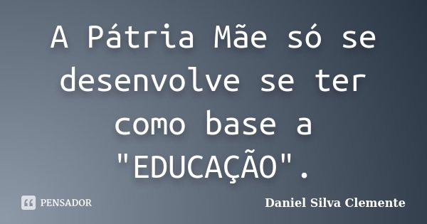 A Pátria Mãe só se desenvolve se ter como base a "EDUCAÇÃO".... Frase de Daniel Silva Clemente.