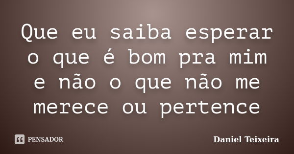 Que eu saiba esperar o que é bom pra mim e não o que não me merece ou pertence... Frase de Daniel Teixeira.