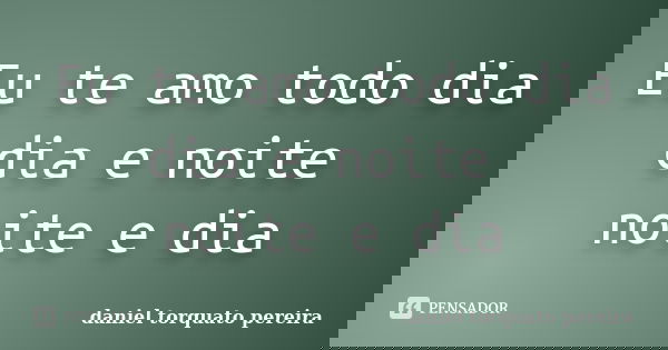 Eu te amo todo dia dia e noite noite e dia... Frase de daniel torquato pereira.