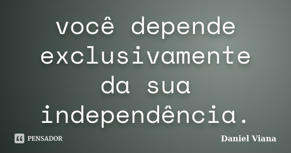 você depende exclusivamente da sua independência.... Frase de Daniel Viana.