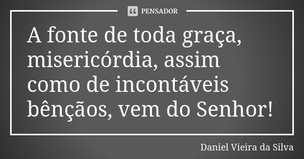 A fonte de toda graça, misericórdia, assim como de incontáveis bênçãos, vem do Senhor!... Frase de Daniel Vieira da Silva.