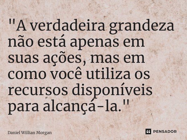 ⁠"A verdadeira grandeza não está apenas em suas ações, mas em como você utiliza os recursos disponíveis para alcançá-la."... Frase de Daniel Willian Morgan.